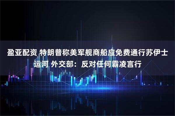 盈亚配资 特朗普称美军舰商船应免费通行苏伊士运河 外交部：反对任何霸凌言行