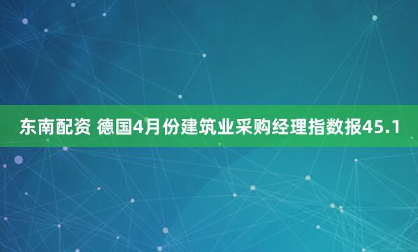 东南配资 德国4月份建筑业采购经理指数报45.1