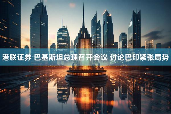 港联证券 巴基斯坦总理召开会议 讨论巴印紧张局势