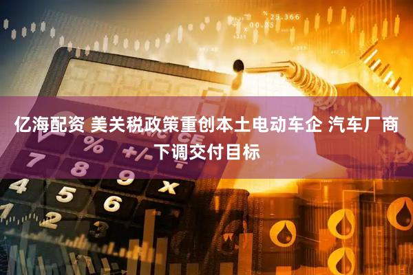 亿海配资 美关税政策重创本土电动车企 汽车厂商下调交付目标