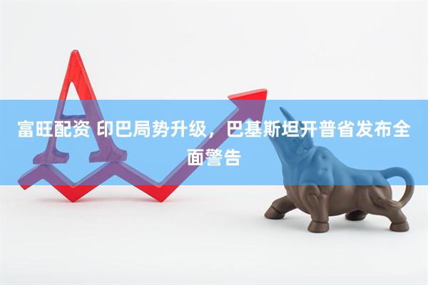富旺配资 印巴局势升级，巴基斯坦开普省发布全面警告