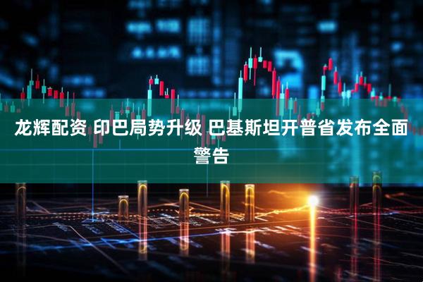 龙辉配资 印巴局势升级 巴基斯坦开普省发布全面警告