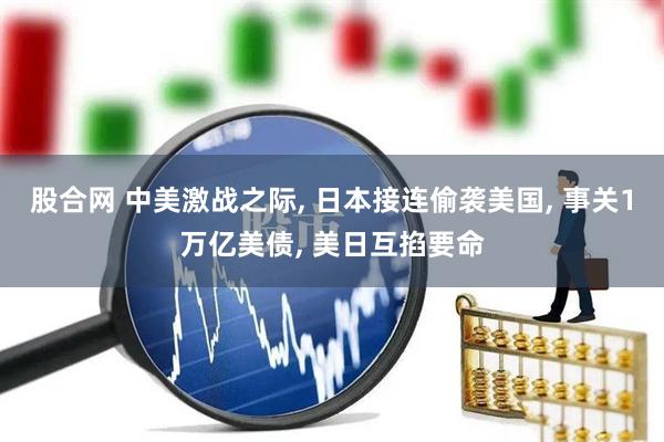 股合网 中美激战之际, 日本接连偷袭美国, 事关1万亿美债, 美日互掐要命