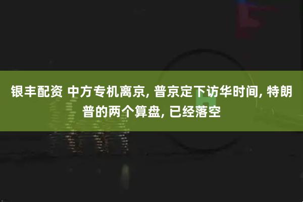 银丰配资 中方专机离京, 普京定下访华时间, 特朗普的两个算盘, 已经落空