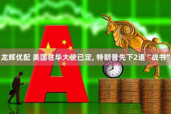 龙辉优配 美国驻华大使已定, 特朗普先下2道“战书”