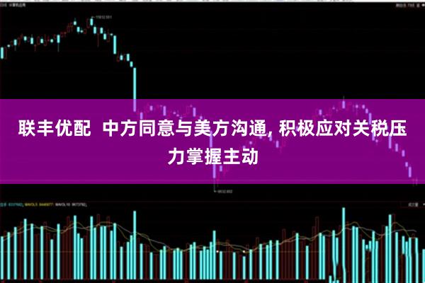 联丰优配  中方同意与美方沟通, 积极应对关税压力掌握主动
