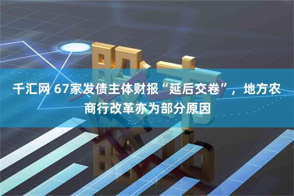 千汇网 67家发债主体财报“延后交卷”，地方农商行改革亦为部分原因