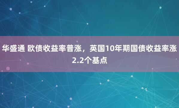 华盛通 欧债收益率普涨，英国10年期国债收益率涨2.2个基点