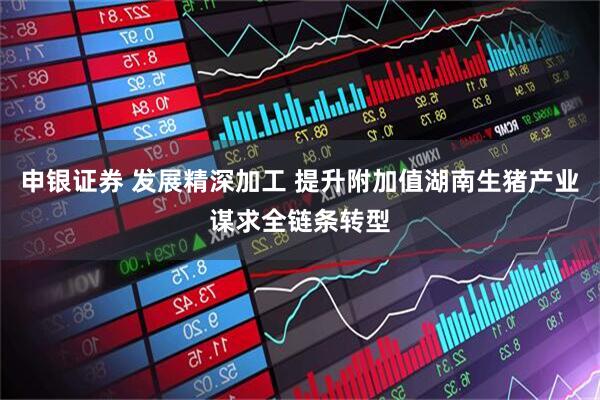 申银证券 发展精深加工 提升附加值湖南生猪产业谋求全链条转型