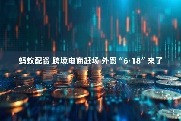 蚂蚁配资 跨境电商赶场 外贸“6·18”来了