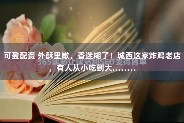 可盈配资 外酥里嫩，香迷糊了！城西这家炸鸡老店，有人从小吃到大..……
