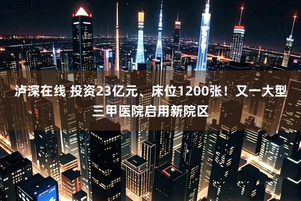 泸深在线 投资23亿元、床位1200张！又一大型三甲医院启用新院区