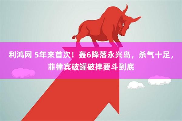 利鸿网 5年来首次！轰6降落永兴岛，杀气十足，菲律宾破罐破摔要斗到底