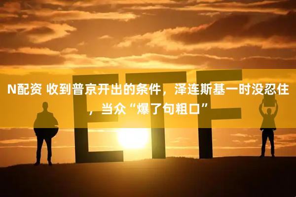 N配资 收到普京开出的条件，泽连斯基一时没忍住，当众“爆了句粗口”