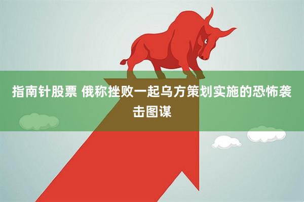 指南针股票 俄称挫败一起乌方策划实施的恐怖袭击图谋