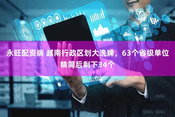 永旺配资端 越南行政区划大洗牌，63个省级单位精简后剩下34个
