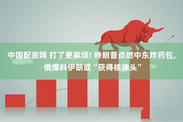 中国配资网 打了更麻烦! 特朗普点燃中东炸药包, 俄爆料伊朗或“获得核弹头”