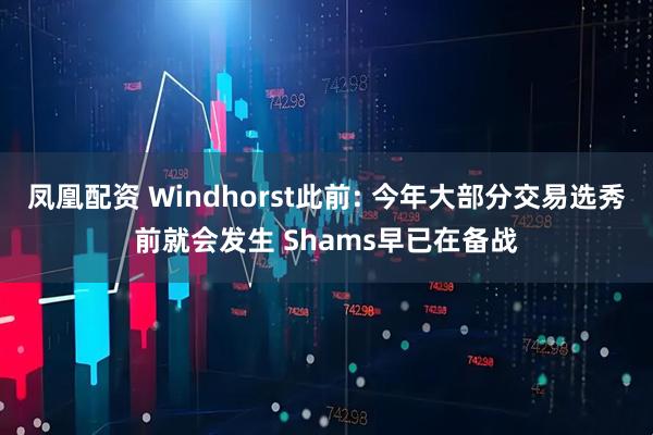 凤凰配资 Windhorst此前: 今年大部分交易选秀前就会发生 Shams早已在备战