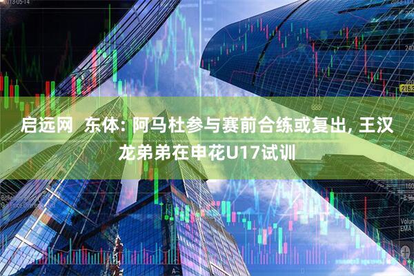 启远网  东体: 阿马杜参与赛前合练或复出, 王汉龙弟弟在申花U17试训