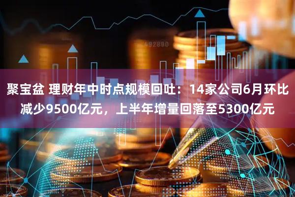 聚宝盆 理财年中时点规模回吐：14家公司6月环比减少9500亿元，上半年增量回落至5300亿元