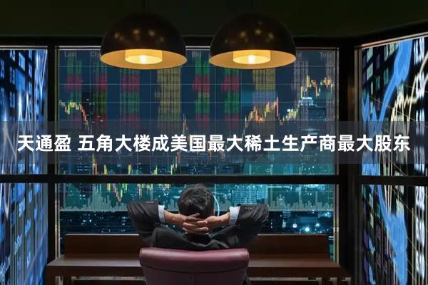 天通盈 五角大楼成美国最大稀土生产商最大股东