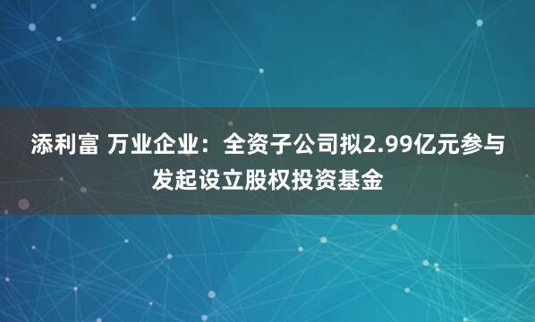 添利富 万业企业：全资子公司拟2.99亿元参与发起设立股权投资基金