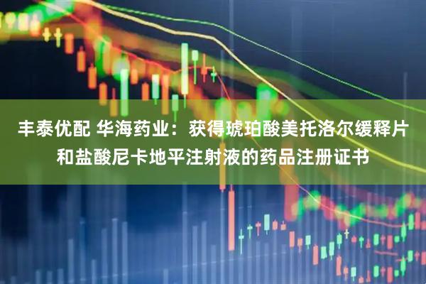丰泰优配 华海药业：获得琥珀酸美托洛尔缓释片和盐酸尼卡地平注射液的药品注册证书