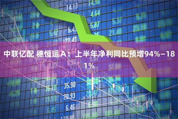中联亿配 穗恒运Ａ：上半年净利同比预增94%—181%