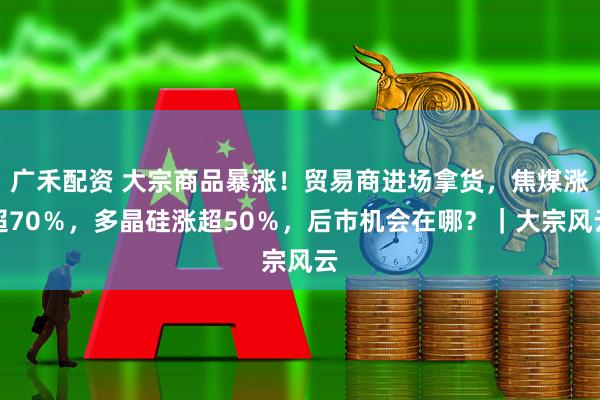 广禾配资 大宗商品暴涨！贸易商进场拿货，焦煤涨超70％，多晶硅涨超50％，后市机会在哪？｜大宗风云