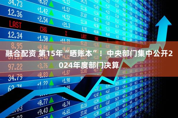 融合配资 第15年“晒账本”！中央部门集中公开2024年度部门决算