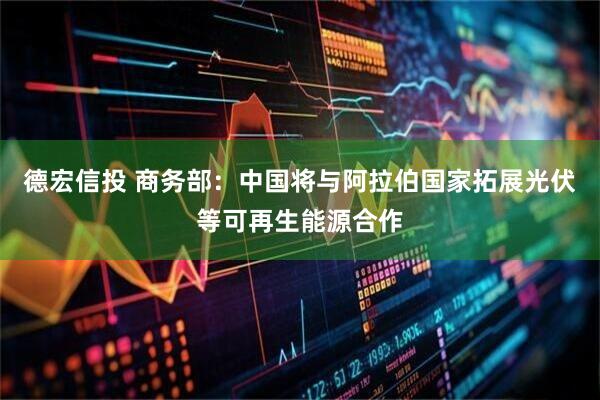 德宏信投 商务部：中国将与阿拉伯国家拓展光伏等可再生能源合作