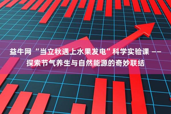 益牛网 “当立秋遇上水果发电”科学实验课 ——探索节气养生与自然能源的奇妙联结