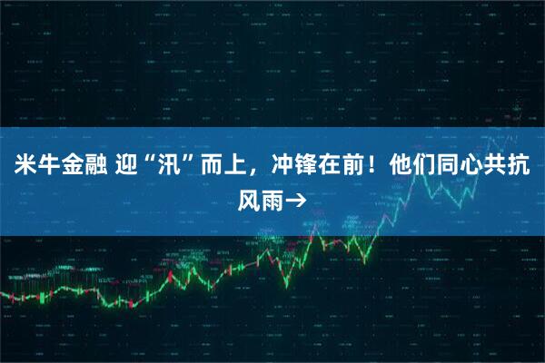 米牛金融 迎“汛”而上，冲锋在前！他们同心共抗风雨→