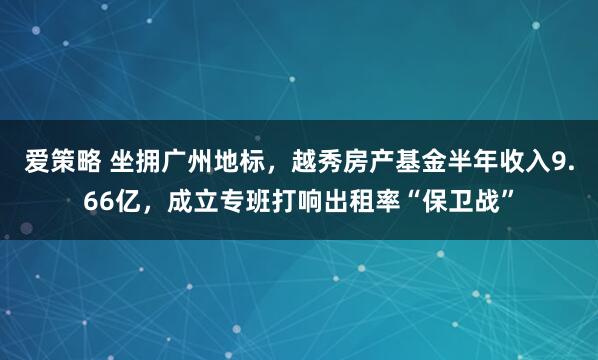 爱策略 坐拥广州地标，越秀房产基金半年收入9.66亿，成立专班打响出租率“保卫战”