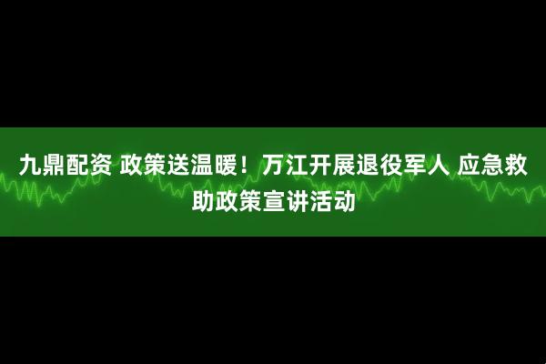 九鼎配资 政策送温暖！万江开展退役军人 应急救助政策宣讲活动