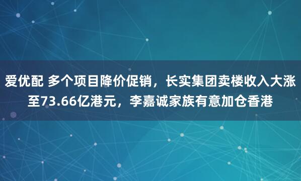 爱优配 多个项目降价促销，长实集团卖楼收入大涨至73.66亿港元，李嘉诚家族有意加仓香港