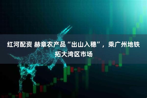 红河配资 赫章农产品“出山入穗”，乘广州地铁拓大湾区市场