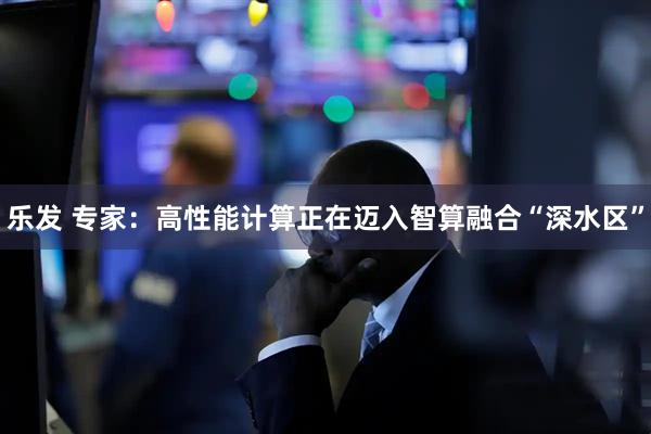乐发 专家：高性能计算正在迈入智算融合“深水区”
