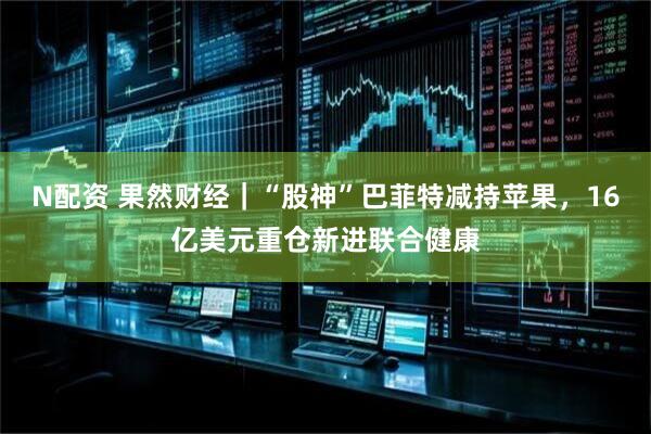 N配资 果然财经｜“股神”巴菲特减持苹果，16亿美元重仓新进联合健康