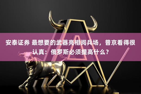 安泰证券 最想要的武器亮相阅兵场，普京看得很认真：俄罗斯必须提高什么？