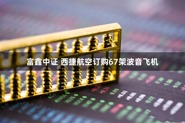 富鑫中证 西捷航空订购67架波音飞机