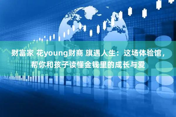 财富家 花young财商 旗遇人生：这场体验馆，帮你和孩子读懂金钱里的成长与爱