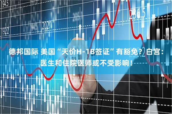 德邦国际 美国“天价H-1B签证”有豁免？白宫：医生和住院医师或不受影响！