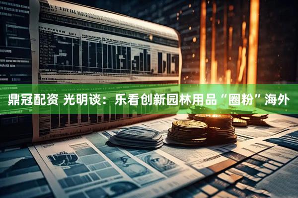 鼎冠配资 光明谈：乐看创新园林用品“圈粉”海外