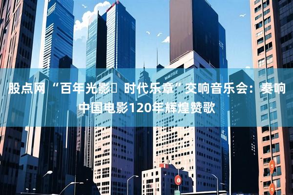 股点网 “百年光影・时代乐章”交响音乐会：奏响中国电影120年辉煌赞歌