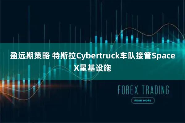 盈远期策略 特斯拉Cybertruck车队接管SpaceX星基设施