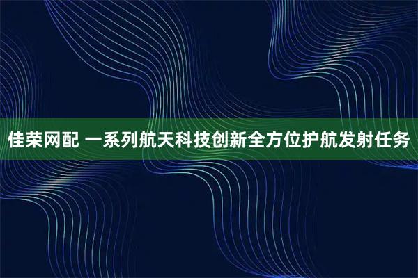 佳荣网配 一系列航天科技创新全方位护航发射任务