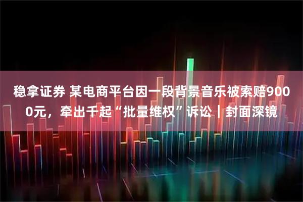稳拿证券 某电商平台因一段背景音乐被索赔9000元，牵出千起“批量维权”诉讼｜封面深镜