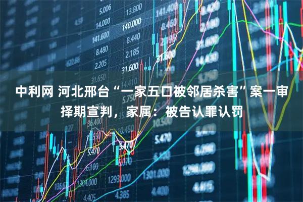 中利网 河北邢台“一家五口被邻居杀害”案一审择期宣判，家属：被告认罪认罚