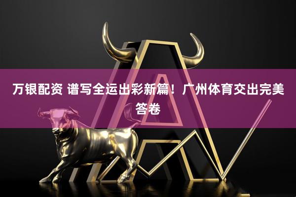 万银配资 谱写全运出彩新篇！广州体育交出完美答卷